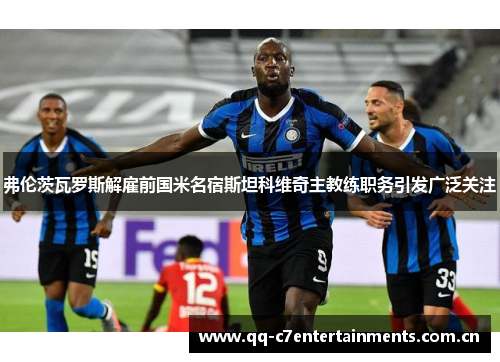 弗伦茨瓦罗斯解雇前国米名宿斯坦科维奇主教练职务引发广泛关注 弗伦茨瓦罗斯解雇前国米名宿斯坦科维奇主教练职务引发广泛关注