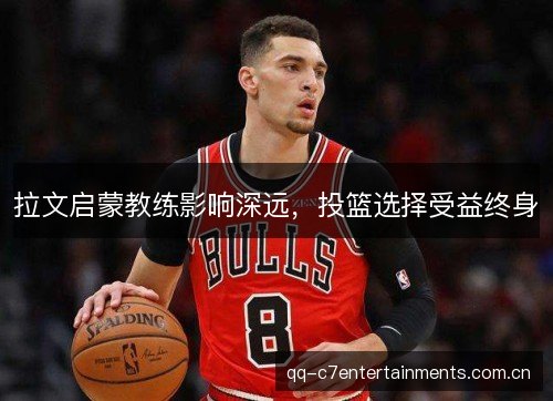 拉文启蒙教练影响深远，投篮选择受益终身